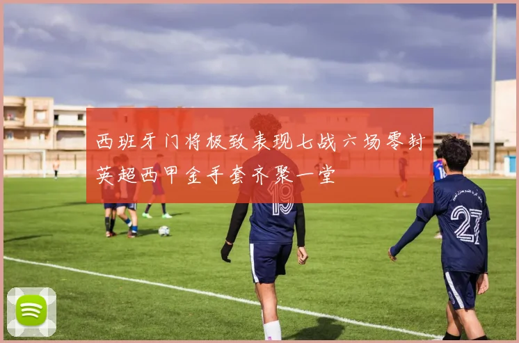 西班牙门将极致表现七战六场零封英超西甲金手套齐聚一堂