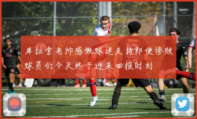 库拉索老帅感慨球迷支持即便惨败球员们今天终于迎来回报时刻