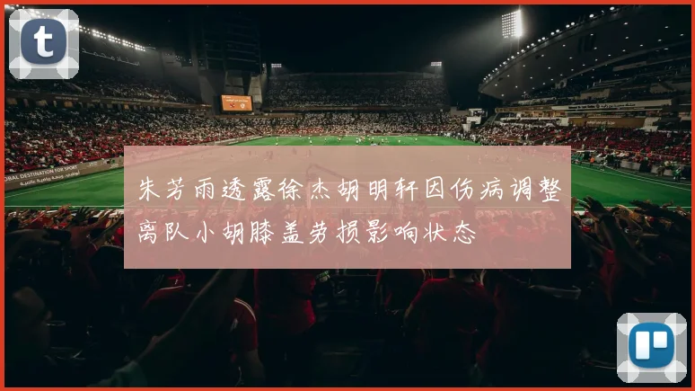 朱芳雨透露徐杰胡明轩因伤病调整离队小胡膝盖劳损影响状态