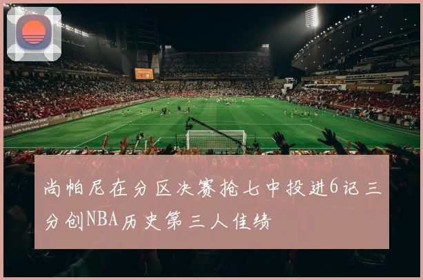 尚帕尼在分区决赛抢七中投进6记三分创NBA历史第三人佳绩