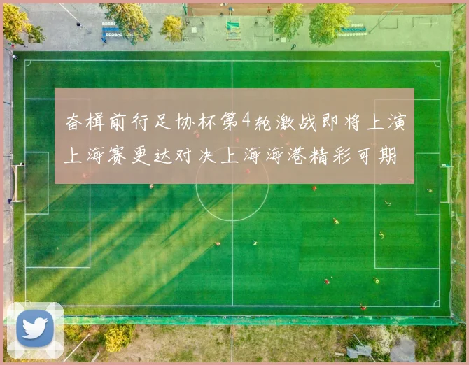 奋楫前行足协杯第4轮激战即将上演上海赛更达对决上海海港精彩可期
