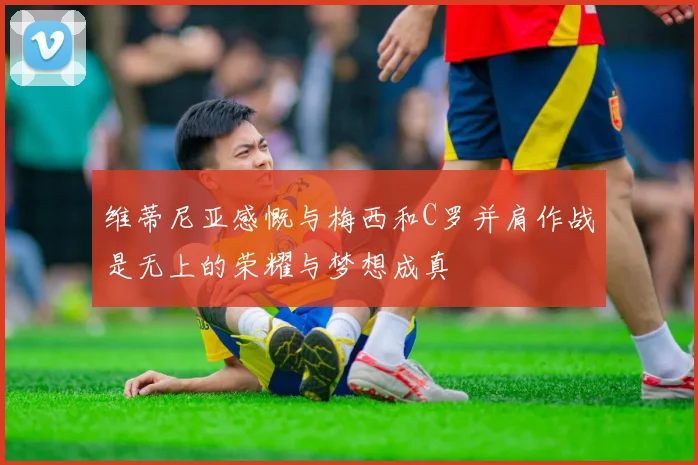 维蒂尼亚感慨与梅西和C罗并肩作战是无上的荣耀与梦想成真