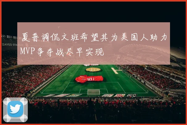 夏普调侃文班希望其为美国人助力MVP争夺战尽早实现