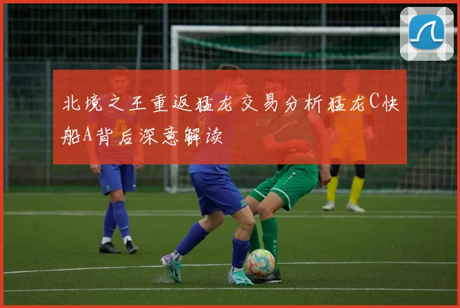北境之王重返猛龙交易分析猛龙C快船A背后深意解读