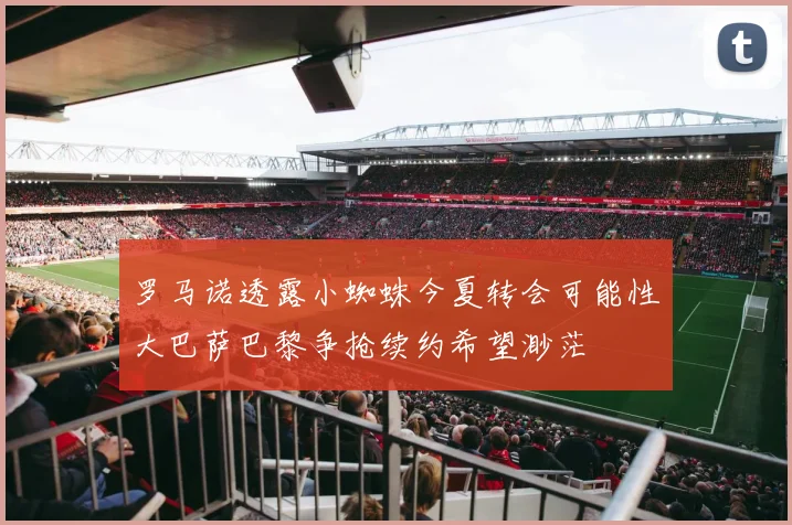 罗马诺透露小蜘蛛今夏转会可能性大巴萨巴黎争抢续约希望渺茫