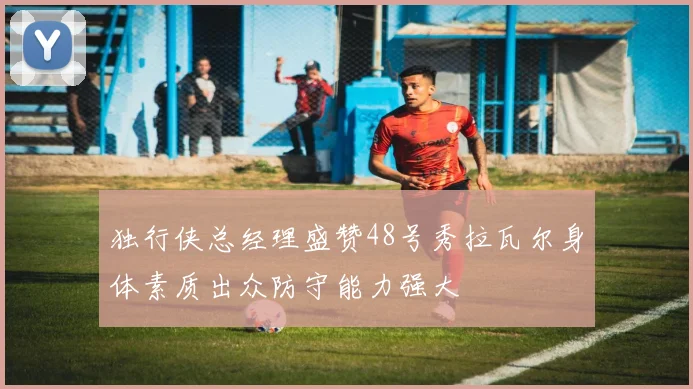 独行侠总经理盛赞48号秀拉瓦尔身体素质出众防守能力强大