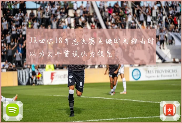 JR回忆18年总决赛关键时刻称当时以为打平曾误以为领先