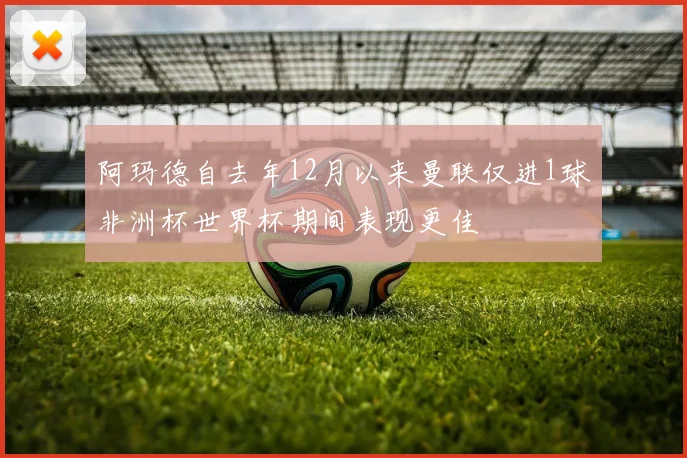 阿玛德自去年12月以来曼联仅进1球非洲杯世界杯期间表现更佳
