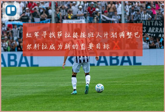 红军寻找萨拉赫接班人计划调整巴尔科拉成为新的首要目标