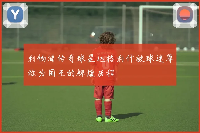 利物浦传奇球星达格利什被球迷尊称为国王的辉煌历程